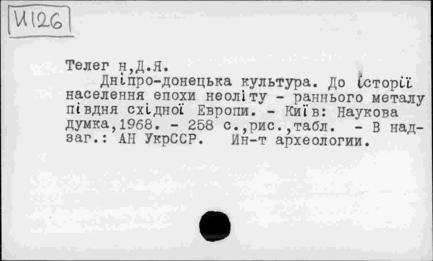 ﻿
Телег н,Д.Я.
Дніпро-донецька культура. До їсторЦ населення епохи неоліту - раннього металу півдня східної Европи. - Київ: Наукова думка,1968. - 258 с.,рис.,табл. - В над-sar.: АН УкрССР. Ин-т археологии.